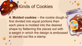 Kinds of Cookies
4. Molded cookies – the cookie dough is
first divided into equal portions then
each piece is molded into the desired
shape by flattening the pieces out with
a weight in which the design is embossed
or carved out like a stamp.
 