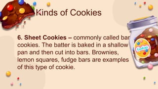 Kinds of Cookies
6. Sheet Cookies – commonly called bar
cookies. The batter is baked in a shallow
pan and then cut into bars. Brownies,
lemon squares, fudge bars are examples
of this type of cookie.
 