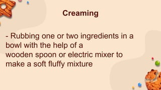 Creaming
- Rubbing one or two ingredients in a
bowl with the help of a
wooden spoon or electric mixer to
make a soft fluffy mixture
 