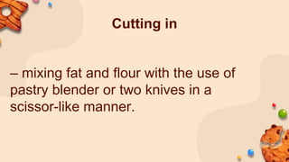 Cutting in
– mixing fat and flour with the use of
pastry blender or two knives in a
scissor-like manner.
 