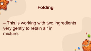Folding
– This is working with two ingredients
very gently to retain air in
mixture.
 