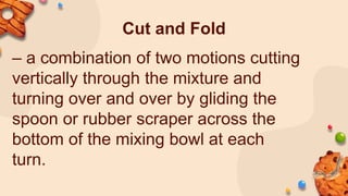 Cut and Fold
– a combination of two motions cutting
vertically through the mixture and
turning over and over by gliding the
spoon or rubber scraper across the
bottom of the mixing bowl at each
turn.
 