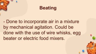 Beating
- Done to incorporate air in a mixture
by mechanical agitation. Could be
done with the use of wire whisks, egg
beater or electric food mixers.
 