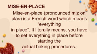 MISE-EN-PLACE
Mise-en-place (pronounced miz on
plas) is a French word which means
“everything
in place”. It literally means, you have
to set everything in place before
starting the
actual baking procedures.
 