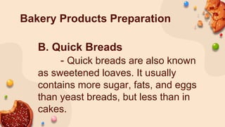 Bakery Products Preparation
B. Quick Breads
- Quick breads are also known
as sweetened loaves. It usually
contains more sugar, fats, and eggs
than yeast breads, but less than in
cakes.
 