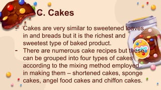 C. Cakes
- Cakes are very similar to sweetened loaves
in and breads but it is the richest and
sweetest type of baked product.
- There are numerous cake recipes but these
can be grouped into four types of cakes
according to the mixing method employed
in making them – shortened cakes, sponge
cakes, angel food cakes and chiffon cakes.
 