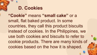 D. Cookies
“Cookie” means “small cake” or a
small, flat baked product. In some
countries, they call this product biscuits
instead of cookies. In the Philippines, we
use both cookies and biscuits to refer to
cookie products. There are many kinds of
cookies based on the how it is shaped.
 