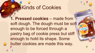 Kinds of Cookies
1. Pressed cookies – made from
soft dough. The dough must be soft
enough to be forced through a
pastry bag of cookie press but stiff
enough to hold its shape. Some
butter cookies are made this way.
 
