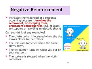 Negative Reinforcement
 Increases the likelihood of a response
occurring because it involves the
removal of, or escaping from,
unpleasant consequences (e.g. it leads
to stopping or avoiding an electric shock)
Can you think of any examples?
 The choke collar is loosened when the dog
moves closer to the trainer.
 The reins are loosened when the horse
slows down.
 The car buzzer turns off when you put on
your seatbelt.
 The torture is stopped when the victim
confesses.
11/09/15 14
 