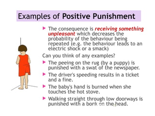 Examples of Positive Punishment
 The consequence is receiving something
unpleasant which decreases the
probability of the behaviour being
repeated (e.g. the behaviour leads to an
electric shock or a smack)
Can you think of any examples?
 The peeing on the rug (by a puppy) is
punished with a swat of the newspaper.
 The driver's speeding results in a ticket
and a fine.
 The baby's hand is burned when she
touches the hot stove.
 Walking straight through low doorways is
punished with a bonk on the head.11/09/15 19
 