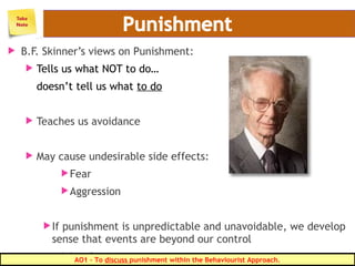  B.F. Skinner’s views on Punishment:
 Tells us what NOT to do…
doesn’t tell us what to do
 Teaches us avoidance
 May cause undesirable side effects:
Fear
Aggression
If punishment is unpredictable and unavoidable, we develop
sense that events are beyond our control
Leads to:AO1 – To discuss punishment within the Behaviourist Approach.
 