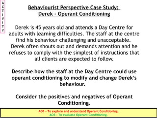 Behaviourist Perspective Case Study:
Derek - Operant Conditioning
Derek is 45 years old and attends a Day Centre for
adults with learning difficulties. The staff at the centre
find his behaviour challenging and unacceptable.
Derek often shouts out and demands attention and he
refuses to comply with the simplest of instructions that
all clients are expected to follow.
Describe how the staff at the Day Centre could use
operant conditioning to modify and change Derek’s
behaviour.
Consider the positives and negatives of Operant
Conditioning.
A
C
T
I
V
I
T
Y
AO1 - To explore and understand Operant Conditioning.
AO3 – To evaluate Operant Conditioning.
 