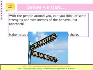 Before we start...
With the people around you, can you think of some
strengths and weaknesses of the behaviourist
approach?
Make notes of them and be prepared to share.
A
C
T
I
V
I
T
Y
AO3 – To examine the Behaviourist Approach as a whole.
AO2 – To evaluate and justify the Behaviourist Approach as a whole.
 