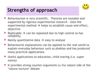Strengths of approach
 Behaviourism is very scientific. Theories are testable and
supported by rigorous experimental research – Uses the
experimental method  helps to establish cause and effect,
objective
 Replicable  can be repeated due to high control so has
reliability
 Mainly quantitative data  easy to analyse
 Behaviourist explanations can be applied to the real world to
explain everyday behaviour such as phobias and has produced
many practical applications
 Useful applications to education, child rearing (i.e. super
nanny)
 It provides strong counter-arguments to the nature side of the
‘nature-nurture’ debate
11/09/15 28
 