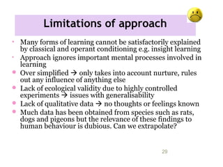Limitations of approach
11/09/15 29
• Many forms of learning cannot be satisfactorily explained
by classical and operant conditioning e.g. insight learning
• Approach ignores important mental processes involved in
learning
 Over simplified  only takes into account nurture, rules
out any influence of anything else
 Lack of ecological validity due to highly controlled
experiments  issues with generalisability
 Lack of qualitative data  no thoughts or feelings known
 Much data has been obtained from species such as rats,
dogs and pigeons but the relevance of these findings to
human behaviour is dubious. Can we extrapolate?
 