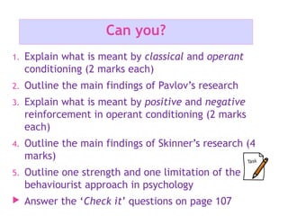 Can you?
1. Explain what is meant by classical and operant
conditioning (2 marks each)
2. Outline the main findings of Pavlov’s research
3. Explain what is meant by positive and negative
reinforcement in operant conditioning (2 marks
each)
4. Outline the main findings of Skinner’s research (4
marks)
5. Outline one strength and one limitation of the
behaviourist approach in psychology
 Answer the ‘Check it’ questions on page 107
 