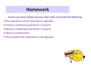 Homework
Ensure you have written up your class notes to include the following:
The assumptions of the behaviourist approach
Classical conditioning and Pavlov’s research
Operant conditioning and Skinner’s research
Types of reinforcement
The strengths and weaknesses of the approach
 