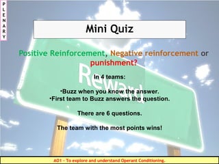 Mini Quiz
Positive Reinforcement, Negative reinforcement or
punishment?
In 4 teams:
•Buzz when you know the answer.
•First team to Buzz answers the question.
There are 6 questions.
The team with the most points wins!
P
L
E
N
A
R
Y
AO1 - To explore and understand Operant Conditioning.
 