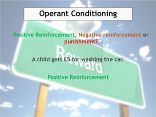 Operant Conditioning
Positive Reinforcement, Negative reinforcement or
punishment?
A child gets £5 for washing the car.
Positive Reinforcement
 