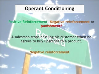 Positive Reinforcement, Negative reinforcement or
punishment?
A salesman stops hassling his customer when he
agrees to buy upgrades to a product.
Negative reinforcement
Operant Conditioning
 