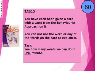 TABOO
You have each been given a card
with a word from the Behaviourist
Approach on it.
You can not use the word or any of
the words on the card to explain it.
Task:
See how many words we can do in
ONE minute.
S
T
A
R
T
E
R
End123456789101112131415161718192021222324252627282930313233343536373839404142434445464748495051525354555657585960
 