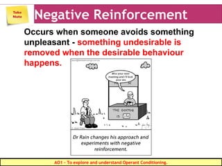 Negative Reinforcement
Occurs when someone avoids something
unpleasant - something undesirable is
removed when the desirable behaviour
happens.
AO1 - To explore and understand Operant Conditioning.
 