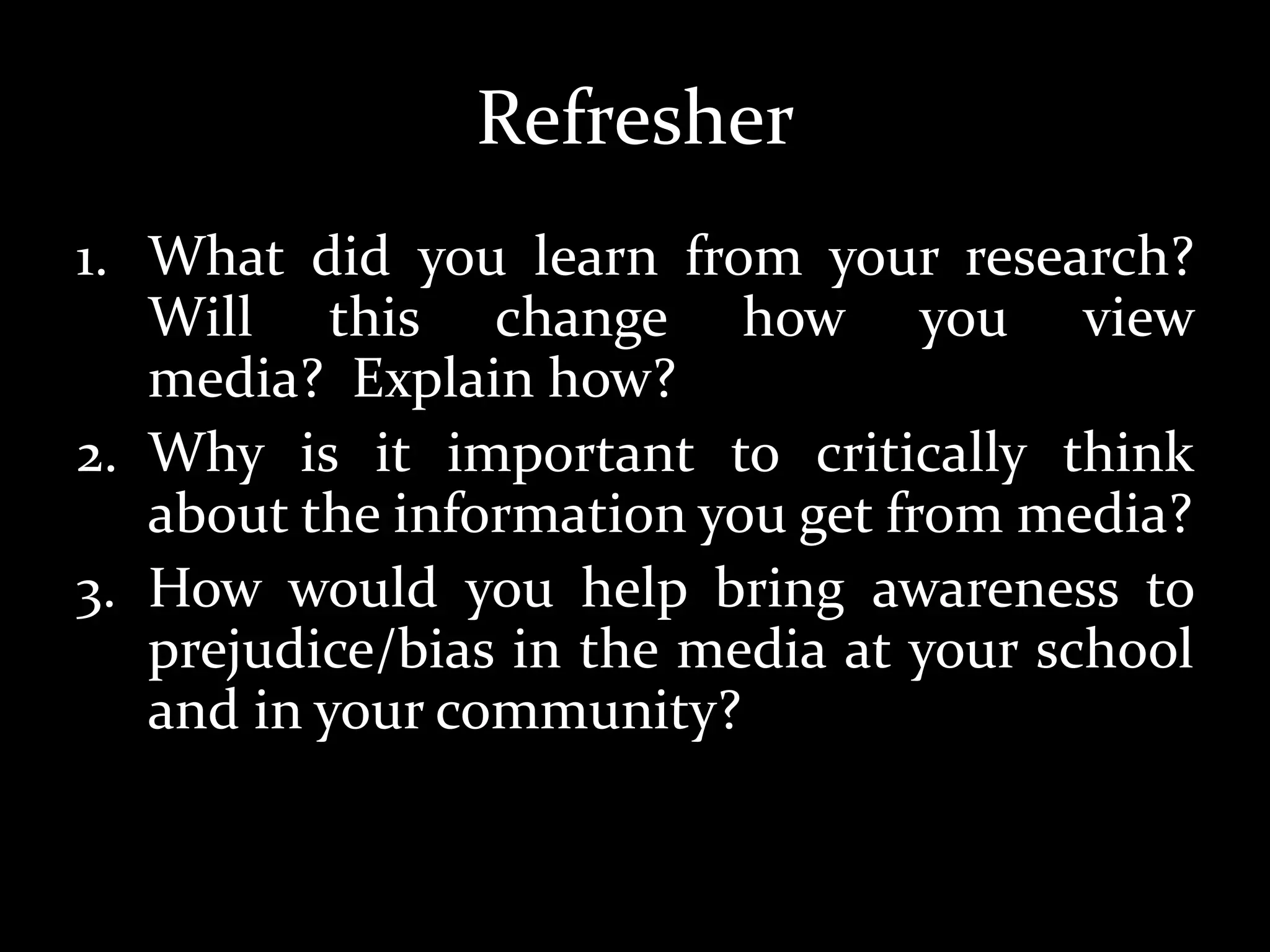 Refresher
1. What did you learn from your research?
Will this change how you view
media? Explain how?
2. Why is it important to critically think
about the information you get from media?
3. How would you help bring awareness to
prejudice/bias in the media at your school
and in your community?
 