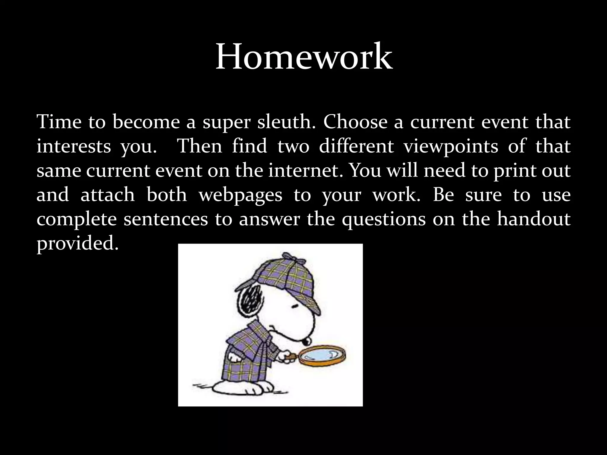 Homework
Time to become a super sleuth. Choose a current event that
interests you. Then find two different viewpoints of that
same current event on the internet. You will need to print out
and attach both webpages to your work. Be sure to use
complete sentences to answer the questions on the handout
provided.
 
