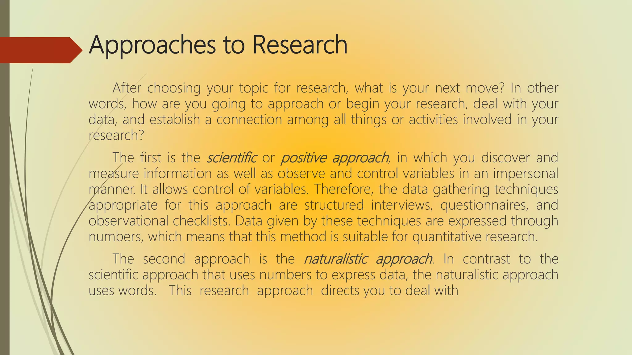 Approaches to Research
After choosing your topic for research, what is your next move? In other
words, how are you going to approach or begin your research, deal with your
data, and establish a connection among all things or activities involved in your
research?
The first is the scientific or positive approach, in which you discover and
measure information as well as observe and control variables in an impersonal
manner. It allows control of variables. Therefore, the data gathering techniques
appropriate for this approach are structured interviews, questionnaires, and
observational checklists. Data given by these techniques are expressed through
numbers, which means that this method is suitable for quantitative research.
The second approach is the naturalistic approach. In contrast to the
scientific approach that uses numbers to express data, the naturalistic approach
uses words. This research approach directs you to deal with
 