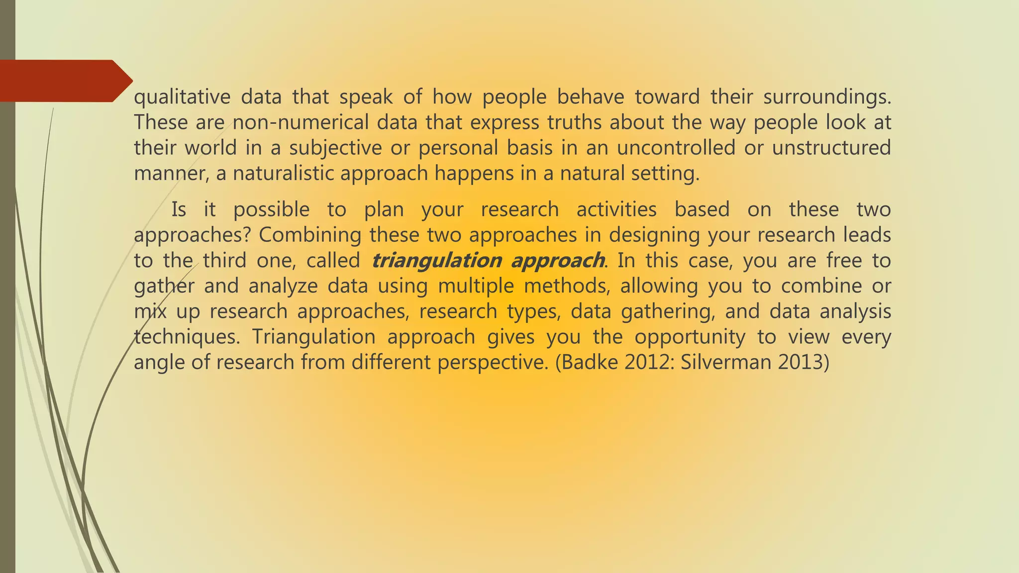 qualitative data that speak of how people behave toward their surroundings.
These are non-numerical data that express truths about the way people look at
their world in a subjective or personal basis in an uncontrolled or unstructured
manner, a naturalistic approach happens in a natural setting.
Is it possible to plan your research activities based on these two
approaches? Combining these two approaches in designing your research leads
to the third one, called triangulation approach. In this case, you are free to
gather and analyze data using multiple methods, allowing you to combine or
mix up research approaches, research types, data gathering, and data analysis
techniques. Triangulation approach gives you the opportunity to view every
angle of research from different perspective. (Badke 2012: Silverman 2013)
 