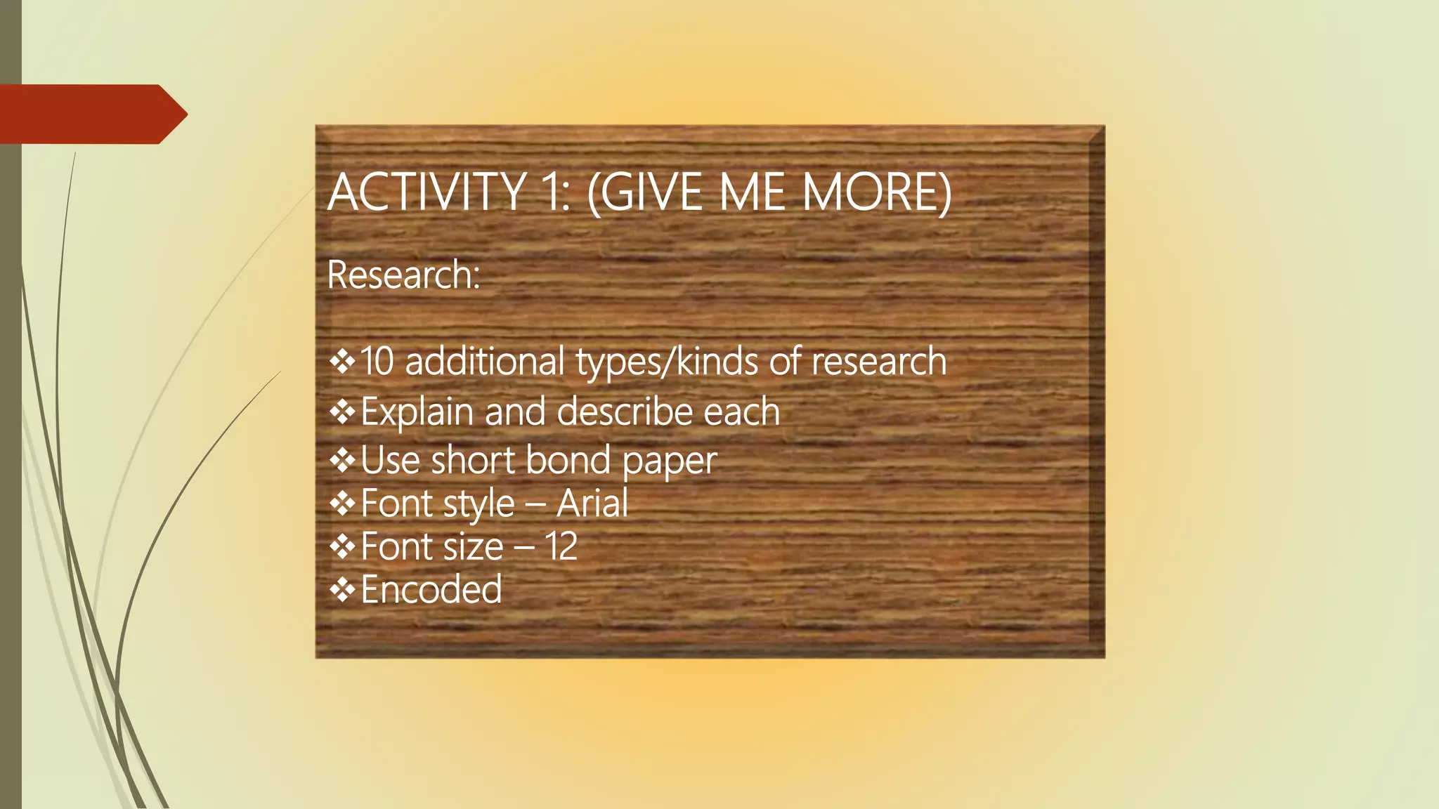 ACTIVITY 1: (GIVE ME MORE)
Research:
10 additional types/kinds of research
Explain and describe each
Use short bond paper
Font style – Arial
Font size – 12
Encoded
 