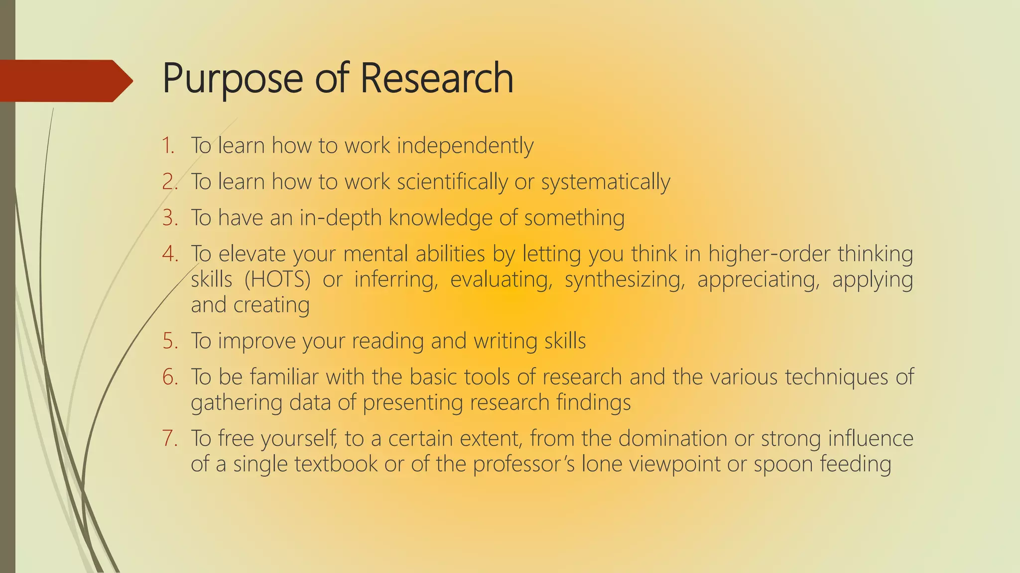 Purpose of Research
1. To learn how to work independently
2. To learn how to work scientifically or systematically
3. To have an in-depth knowledge of something
4. To elevate your mental abilities by letting you think in higher-order thinking
skills (HOTS) or inferring, evaluating, synthesizing, appreciating, applying
and creating
5. To improve your reading and writing skills
6. To be familiar with the basic tools of research and the various techniques of
gathering data of presenting research findings
7. To free yourself, to a certain extent, from the domination or strong influence
of a single textbook or of the professor’s lone viewpoint or spoon feeding
 