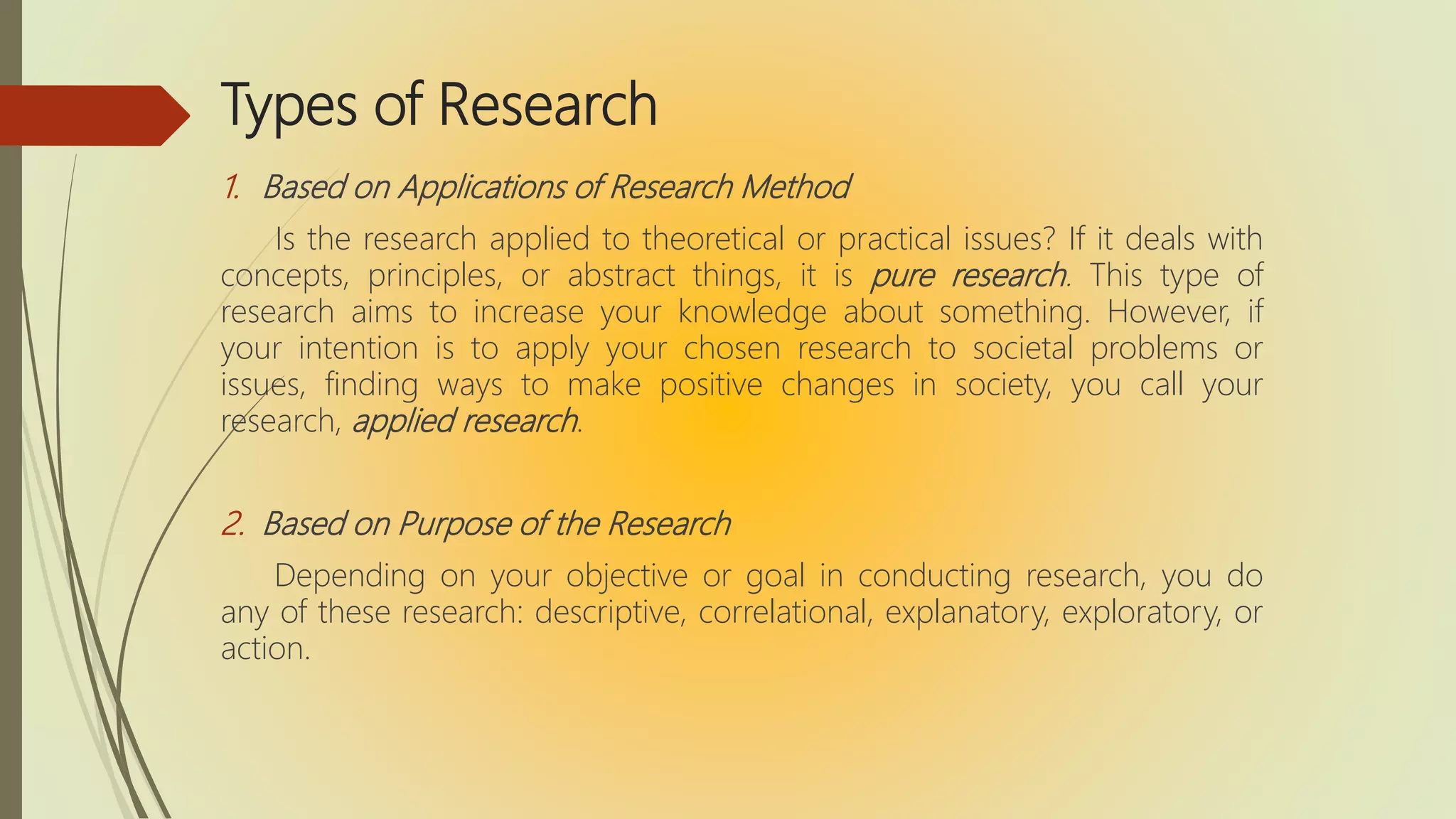 Types of Research
1. Based on Applications of Research Method
Is the research applied to theoretical or practical issues? If it deals with
concepts, principles, or abstract things, it is pure research. This type of
research aims to increase your knowledge about something. However, if
your intention is to apply your chosen research to societal problems or
issues, finding ways to make positive changes in society, you call your
research, applied research.
2. Based on Purpose of the Research
Depending on your objective or goal in conducting research, you do
any of these research: descriptive, correlational, explanatory, exploratory, or
action.
 