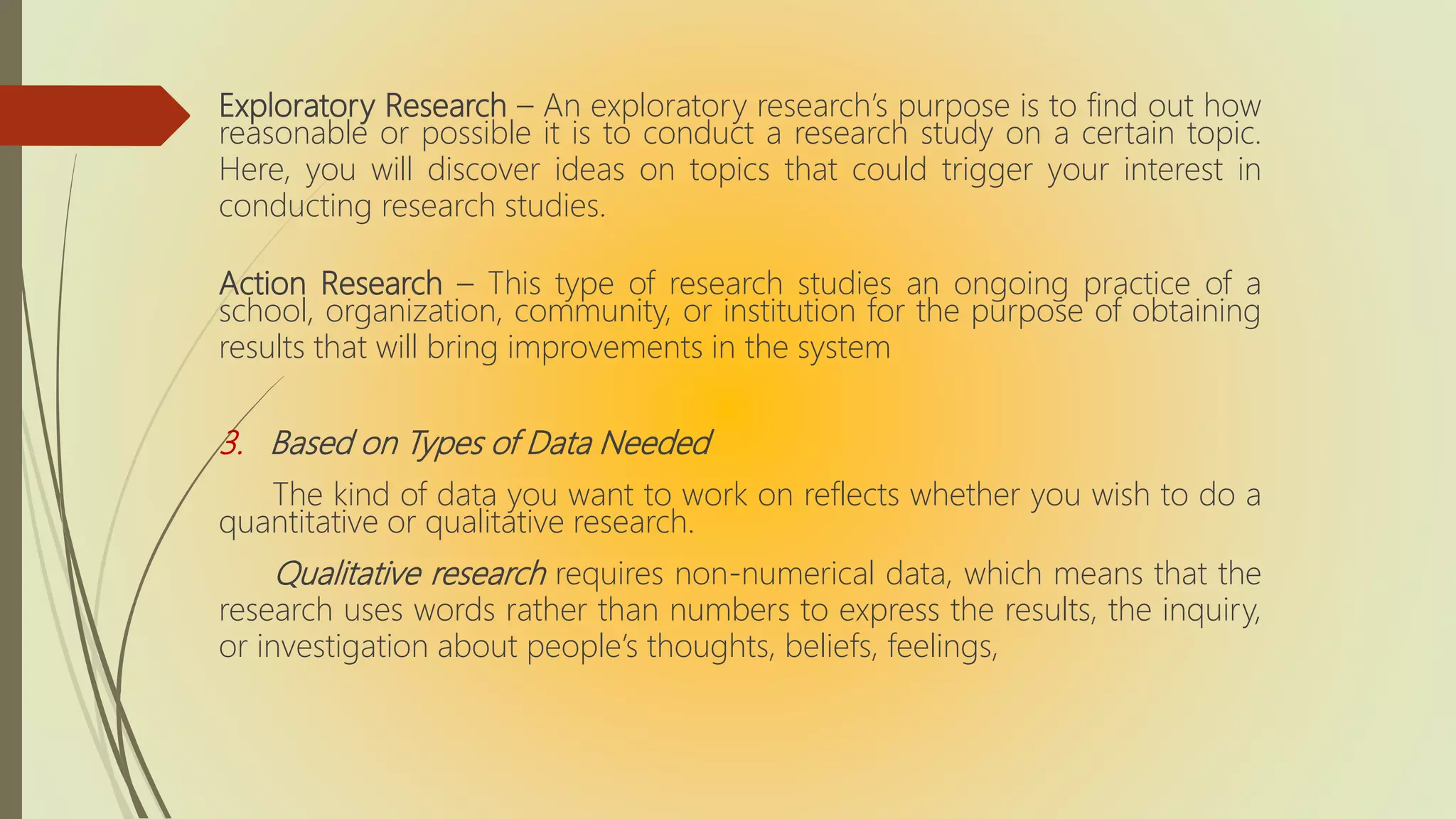 Exploratory Research – An exploratory research’s purpose is to find out how
reasonable or possible it is to conduct a research study on a certain topic.
Here, you will discover ideas on topics that could trigger your interest in
conducting research studies.
Action Research – This type of research studies an ongoing practice of a
school, organization, community, or institution for the purpose of obtaining
results that will bring improvements in the system
3. Based on Types of Data Needed
The kind of data you want to work on reflects whether you wish to do a
quantitative or qualitative research.
Qualitative research requires non-numerical data, which means that the
research uses words rather than numbers to express the results, the inquiry,
or investigation about people’s thoughts, beliefs, feelings,
 