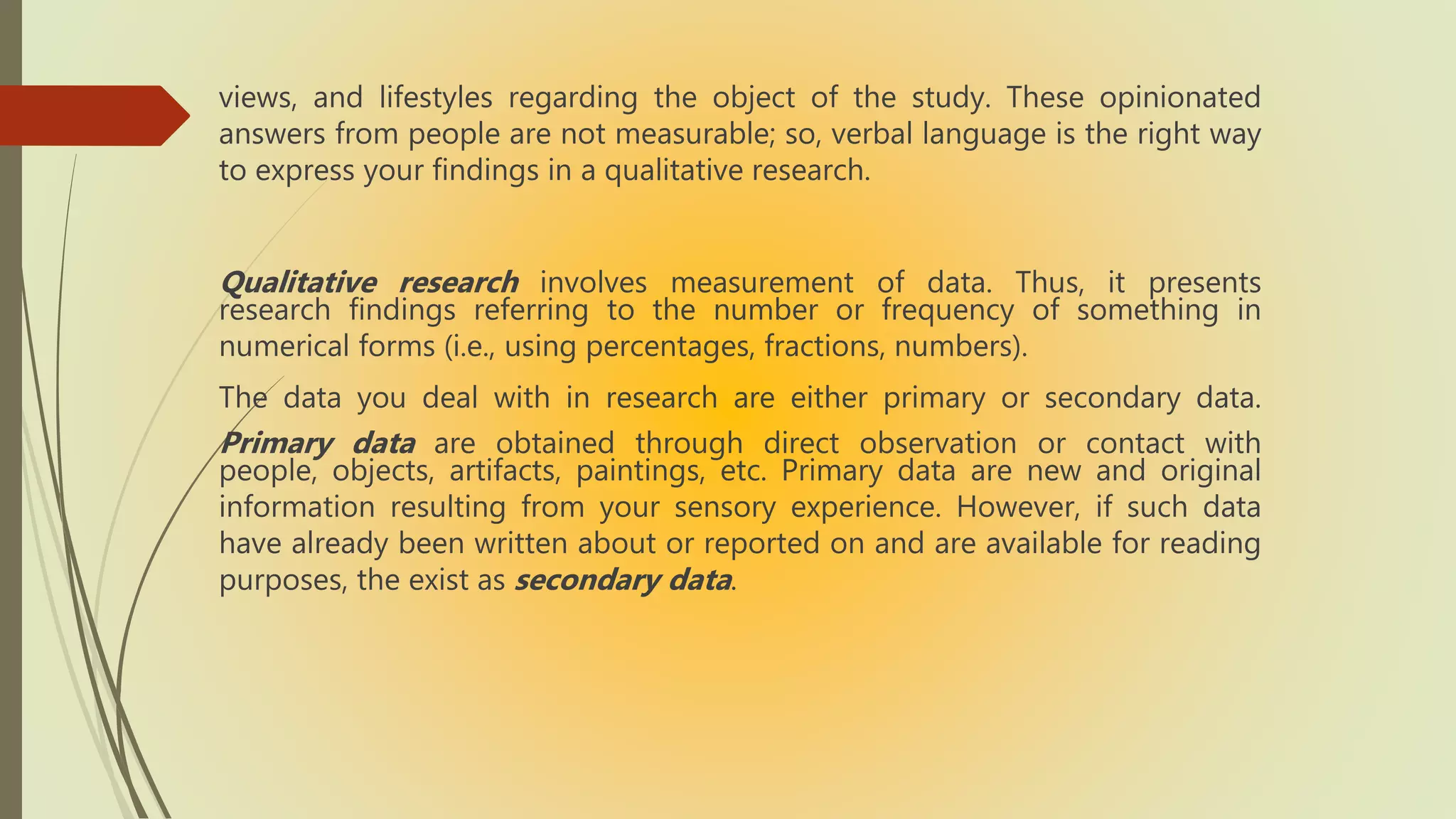 views, and lifestyles regarding the object of the study. These opinionated
answers from people are not measurable; so, verbal language is the right way
to express your findings in a qualitative research.
Qualitative research involves measurement of data. Thus, it presents
research findings referring to the number or frequency of something in
numerical forms (i.e., using percentages, fractions, numbers).
The data you deal with in research are either primary or secondary data.
Primary data are obtained through direct observation or contact with
people, objects, artifacts, paintings, etc. Primary data are new and original
information resulting from your sensory experience. However, if such data
have already been written about or reported on and are available for reading
purposes, the exist as secondary data.
 