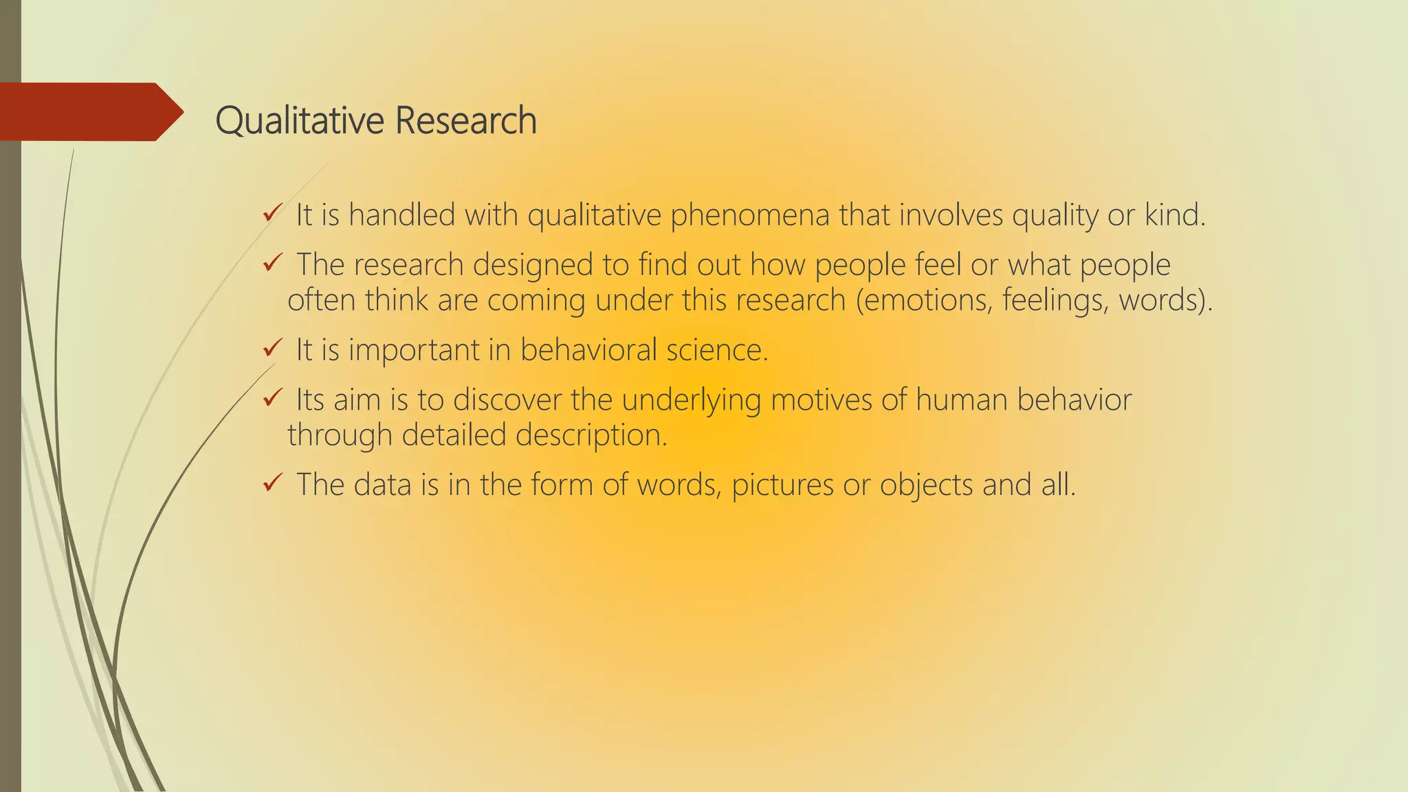 Qualitative Research
 It is handled with qualitative phenomena that involves quality or kind.
 The research designed to find out how people feel or what people
often think are coming under this research (emotions, feelings, words).
 It is important in behavioral science.
 Its aim is to discover the underlying motives of human behavior
through detailed description.
 The data is in the form of words, pictures or objects and all.
 