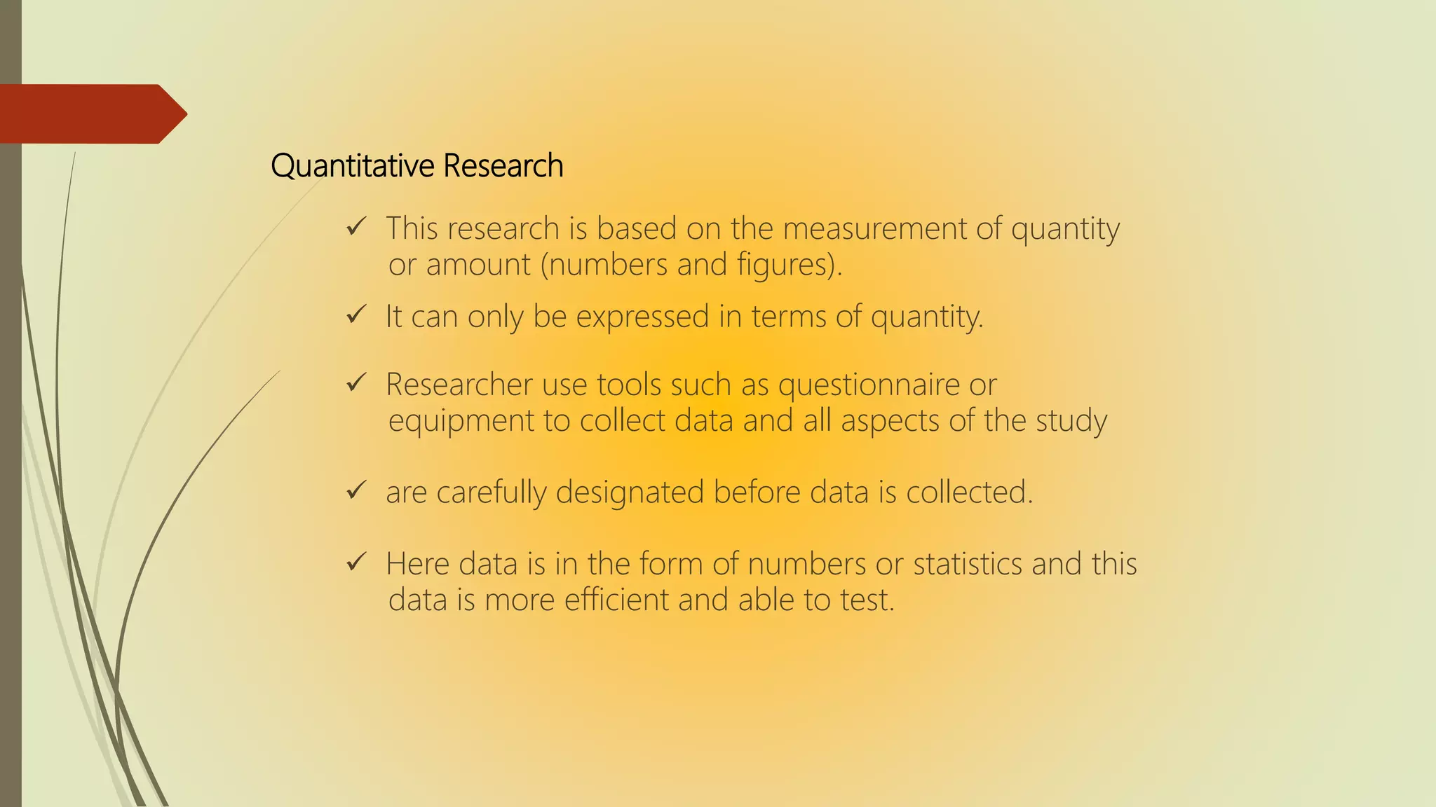 Quantitative Research
 This research is based on the measurement of quantity
or amount (numbers and figures).
 It can only be expressed in terms of quantity.
 Researcher use tools such as questionnaire or
equipment to collect data and all aspects of the study
 are carefully designated before data is collected.
 Here data is in the form of numbers or statistics and this
data is more efficient and able to test.
 