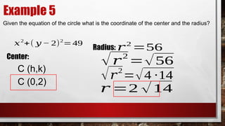 Example 5
Given the equation of the circle what is the coordinate of the center and the radius?
𝑥2
+( 𝑦 − 2)2
=49
Center:
C (h,k)
C (0,2)
Radius: 𝑟2
=56
√𝑟2
=√56
√𝑟
2
=√4 ∙14
𝑟 =2 √14
 