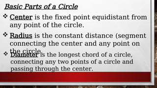 Basic Parts of a Circle
 Radius is the constant distance (segment
connecting the center and any point on
the circle.
 Center is the fixed point equidistant from
any point of the circle.
 Diameter is the longest chord of a circle,
connecting any two points of a circle and
passing through the center.
 