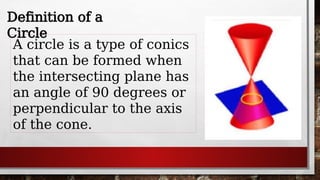 Definition of a
Circle
A circle is a type of conics
that can be formed when
the intersecting plane has
an angle of 90 degrees or
perpendicular to the axis
of the cone.
 