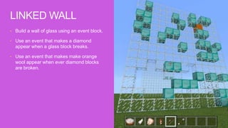 • Build a wall of glass using an event block.
• Use an event that makes a diamond
appear when a glass block breaks.
• Use an event that makes make orange
wool appear when ever diamond blocks
are broken.
LINKED WALL
 