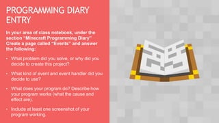 PROGRAMMING DIARY
ENTRY
In your area of class notebook, under the
section “Minecraft Programming Diary”
Create a page called “Events” and answer
the following:
• What problem did you solve, or why did you
decide to create this project?
• What kind of event and event handler did you
decide to use?
• What does your program do? Describe how
your program works (what the cause and
effect are).
• Include at least one screenshot of your
program working.
 