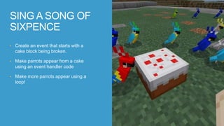 • Create an event that starts with a
cake block being broken.
• Make parrots appear from a cake
using an event handler code
• Make more parrots appear using a
loop!
SING A SONG OF
SIXPENCE
 
