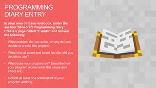 PROGRAMMING
DIARY ENTRY
In your area of class notebook, under the
section “Minecraft Programming Diary”
Create a page called “Events” and answer
the following:
• What problem did you solve, or why did you
decide to create this project?
• What kind of event and event handler did you
decide to use?
• What does your program do? Describe how
your program works (what the cause and
effect are).
• Include at least one screenshot of your
program working.
 
