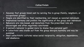 Collectivism
 Assumes that groups blend well by serving the in-group (family, neighbors, or
occupational groups)
 People are identified by their membership, not viewed as isolated individuals
 Emphasizes harmony and prefers the significance of the group over individuals
 Behaviors are role-based, and deviations from the prescribed role are
discouraged and often negatively sanctioned
 A person's behavior is guided more by shame than personal guilt
 A collectivist who stands out from the group disrupts harmony and may be
punished
 Most collectivistic cultures value social reciprocity, obligation, dependence,
and obedience.
 
