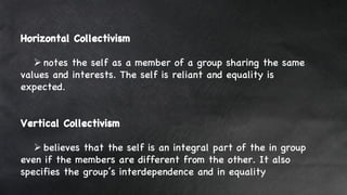 Horizontal Collectivism
 notes the self as a member of a group sharing the same
values and interests. The self is reliant and equality is
expected.
Vertical Collectivism
 believes that the self is an integral part of the in group
even if the members are different from the other. It also
specifies the group’s interdependence and in equality
 
