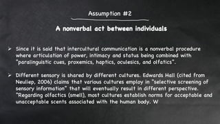 A nonverbal act between individuals
Assumption #2
 Since it is said that intercultural communication is a nonverbal procedure
where articulation of power, intimacy and status being combined with
“paralinguistic cues, proxemics, haptics, oculesics, and olfatics”.
 Different sensory is shared by different cultures. Edwards Hall (cited from
Neuliep, 2006) claims that various cultures employ in “selective screening of
sensory information” that will eventually result in different perspective.
“Regarding olfactics (smell), most cultures establish norms for acceptable and
unacceptable scents associated with the human body. W
 