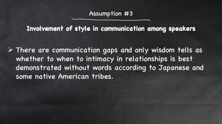Involvement of style in communication among speakers
Assumption #3
 There are communication gaps and only wisdom tells as
whether to when to intimacy in relationships is best
demonstrated without words according to Japanese and
some native American tribes.
 