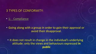 3 TYPES OF CONFORMITY:
• 1: Compliance
• Going along with a group in order to gain their approval or
avoid their disapproval.
• It does not result in change in the individual’s underlying
attitude: only the views and behaviours expressed in
public
 