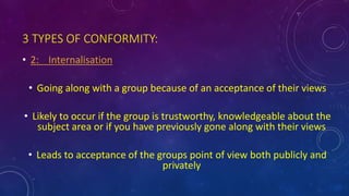 3 TYPES OF CONFORMITY:
• 2: Internalisation
• Going along with a group because of an acceptance of their views
• Likely to occur if the group is trustworthy, knowledgeable about the
subject area or if you have previously gone along with their views
• Leads to acceptance of the groups point of view both publicly and
privately
 